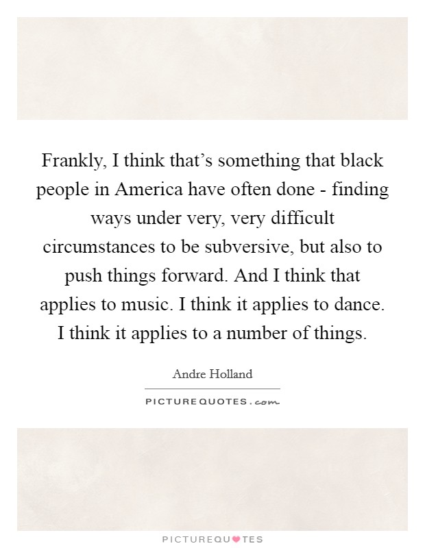 Frankly, I think that's something that black people in America have often done - finding ways under very, very difficult circumstances to be subversive, but also to push things forward. And I think that applies to music. I think it applies to dance. I think it applies to a number of things. Picture Quote #1