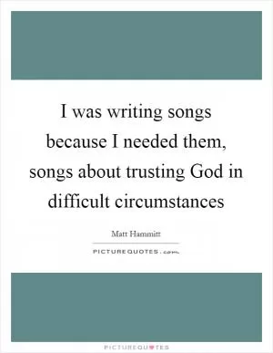 I was writing songs because I needed them, songs about trusting God in difficult circumstances Picture Quote #1