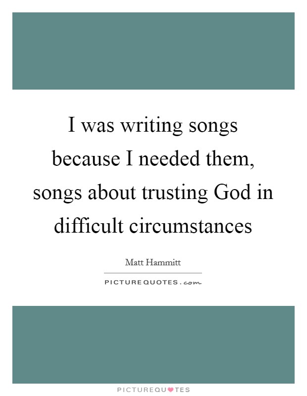 I was writing songs because I needed them, songs about trusting God in difficult circumstances Picture Quote #1