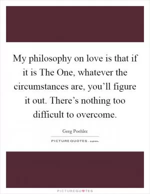 My philosophy on love is that if it is The One, whatever the circumstances are, you’ll figure it out. There’s nothing too difficult to overcome Picture Quote #1