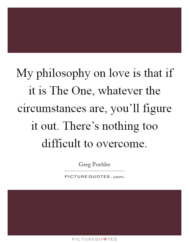 My philosophy on love is that if it is The One, whatever the circumstances are, you'll figure it out. There's nothing too difficult to overcome. Picture Quote #1