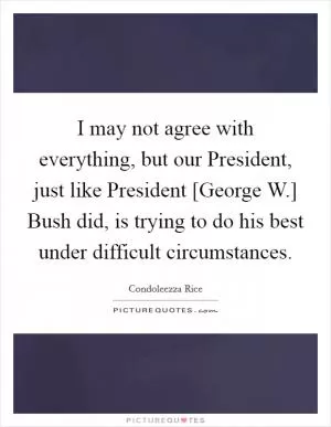 I may not agree with everything, but our President, just like President [George W.] Bush did, is trying to do his best under difficult circumstances Picture Quote #1