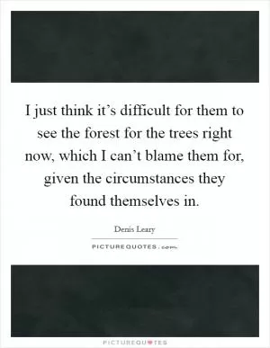 I just think it’s difficult for them to see the forest for the trees right now, which I can’t blame them for, given the circumstances they found themselves in Picture Quote #1