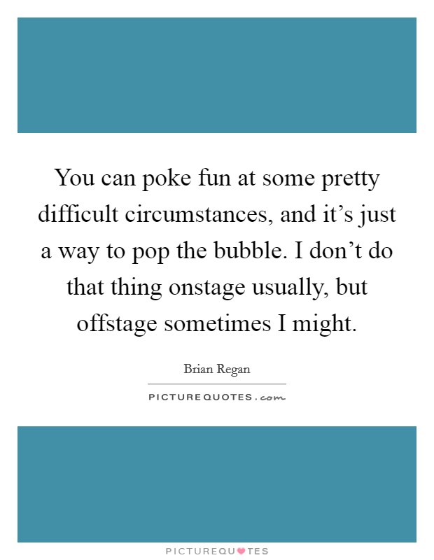 You can poke fun at some pretty difficult circumstances, and it's just a way to pop the bubble. I don't do that thing onstage usually, but offstage sometimes I might. Picture Quote #1