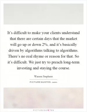It’s difficult to make your clients understand that there are certain days that the market will go up or down 2%, and it’s basically driven by algorithms talking to algorithms. There’s no real rhyme or reason for that. So it’s difficult. We just try to preach long-term investing and staying the course Picture Quote #1