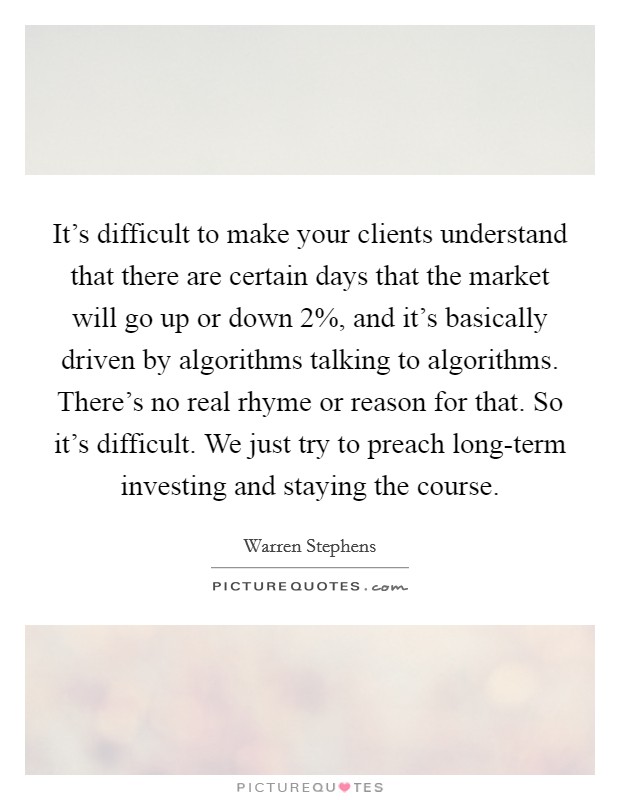 It's difficult to make your clients understand that there are certain days that the market will go up or down 2%, and it's basically driven by algorithms talking to algorithms. There's no real rhyme or reason for that. So it's difficult. We just try to preach long-term investing and staying the course. Picture Quote #1