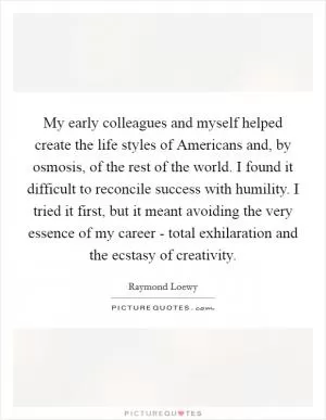 My early colleagues and myself helped create the life styles of Americans and, by osmosis, of the rest of the world. I found it difficult to reconcile success with humility. I tried it first, but it meant avoiding the very essence of my career - total exhilaration and the ecstasy of creativity Picture Quote #1