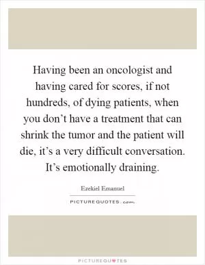 Having been an oncologist and having cared for scores, if not hundreds, of dying patients, when you don’t have a treatment that can shrink the tumor and the patient will die, it’s a very difficult conversation. It’s emotionally draining Picture Quote #1