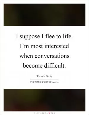 I suppose I flee to life. I’m most interested when conversations become difficult Picture Quote #1