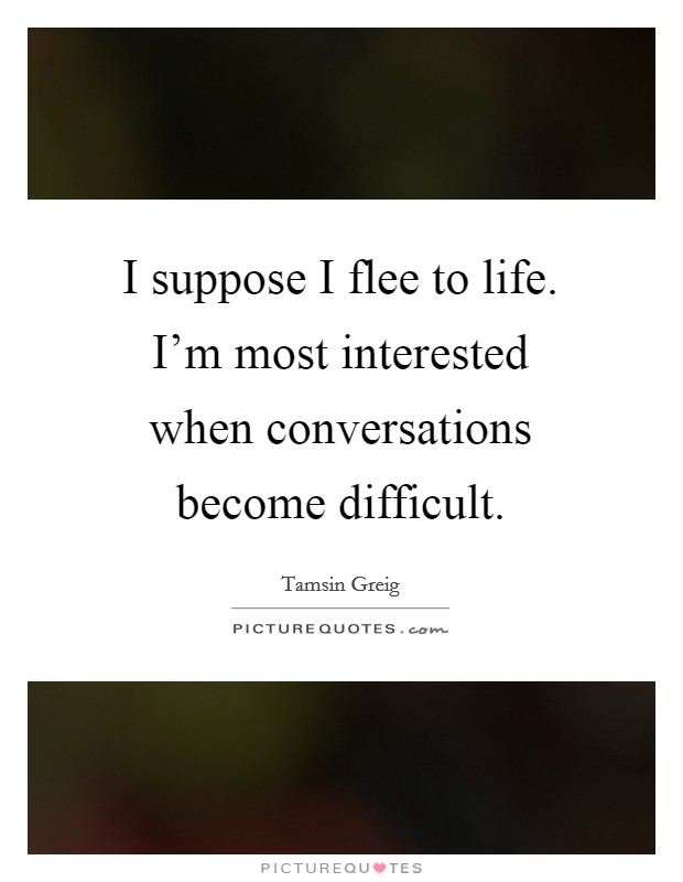 I suppose I flee to life. I'm most interested when conversations become difficult. Picture Quote #1