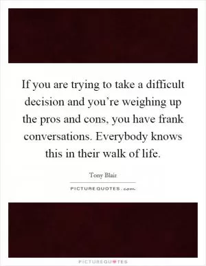 If you are trying to take a difficult decision and you’re weighing up the pros and cons, you have frank conversations. Everybody knows this in their walk of life Picture Quote #1