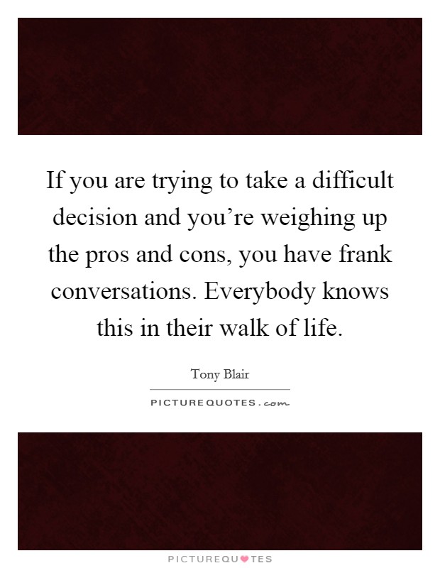 If you are trying to take a difficult decision and you're weighing up the pros and cons, you have frank conversations. Everybody knows this in their walk of life. Picture Quote #1