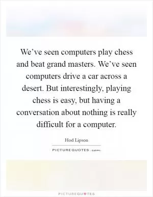 We’ve seen computers play chess and beat grand masters. We’ve seen computers drive a car across a desert. But interestingly, playing chess is easy, but having a conversation about nothing is really difficult for a computer Picture Quote #1