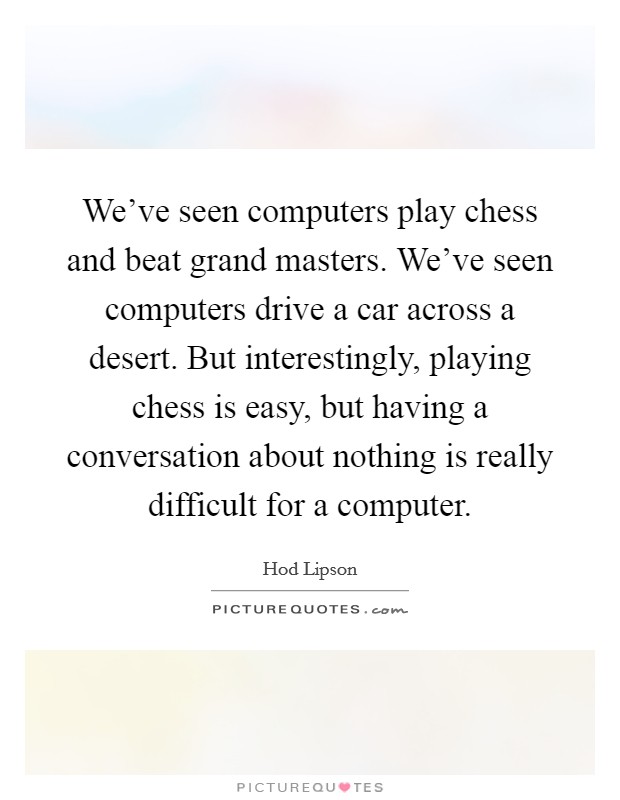 We've seen computers play chess and beat grand masters. We've seen computers drive a car across a desert. But interestingly, playing chess is easy, but having a conversation about nothing is really difficult for a computer. Picture Quote #1