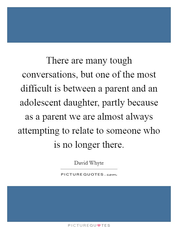 There are many tough conversations, but one of the most difficult is between a parent and an adolescent daughter, partly because as a parent we are almost always attempting to relate to someone who is no longer there. Picture Quote #1