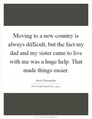 Moving to a new country is always difficult, but the fact my dad and my sister came to live with me was a huge help. That made things easier Picture Quote #1