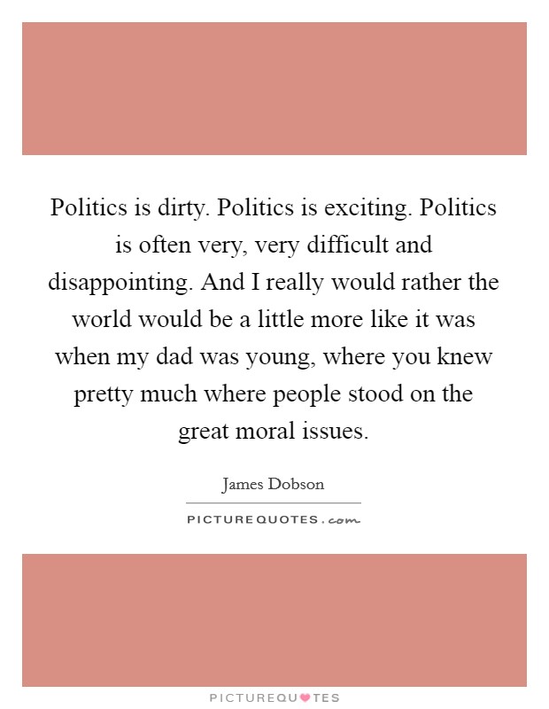 Politics is dirty. Politics is exciting. Politics is often very, very difficult and disappointing. And I really would rather the world would be a little more like it was when my dad was young, where you knew pretty much where people stood on the great moral issues. Picture Quote #1