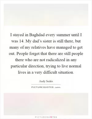 I stayed in Baghdad every summer until I was 14. My dad’s sister is still there, but many of my relatives have managed to get out. People forget that there are still people there who are not radicalized in any particular direction, trying to live normal lives in a very difficult situation Picture Quote #1