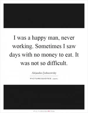 I was a happy man, never working. Sometimes I saw days with no money to eat. It was not so difficult Picture Quote #1