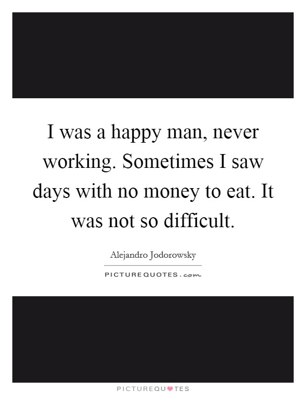 I was a happy man, never working. Sometimes I saw days with no money to eat. It was not so difficult. Picture Quote #1
