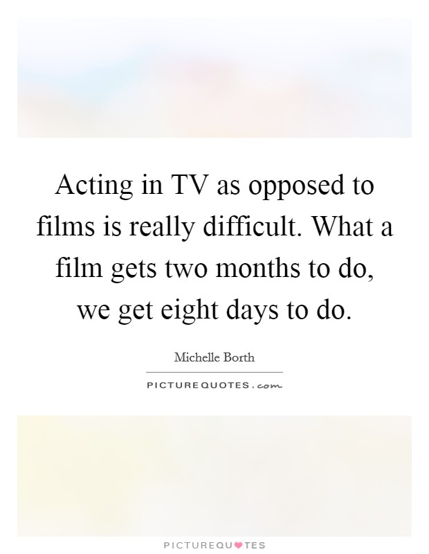 Acting in TV as opposed to films is really difficult. What a film gets two months to do, we get eight days to do. Picture Quote #1