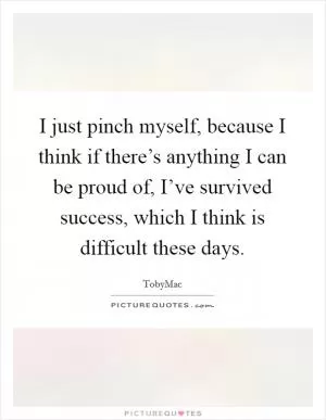 I just pinch myself, because I think if there’s anything I can be proud of, I’ve survived success, which I think is difficult these days Picture Quote #1