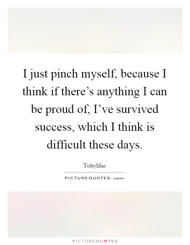 I just pinch myself, because I think if there's anything I can be proud of, I've survived success, which I think is difficult these days. Picture Quote #1