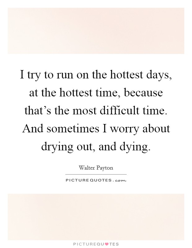 I try to run on the hottest days, at the hottest time, because that's the most difficult time. And sometimes I worry about drying out, and dying. Picture Quote #1