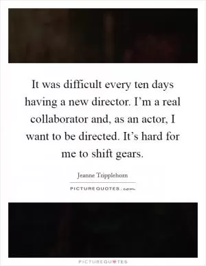 It was difficult every ten days having a new director. I’m a real collaborator and, as an actor, I want to be directed. It’s hard for me to shift gears Picture Quote #1