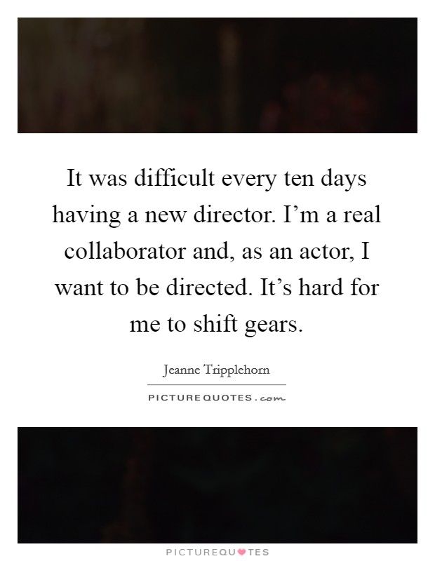 It was difficult every ten days having a new director. I'm a real collaborator and, as an actor, I want to be directed. It's hard for me to shift gears. Picture Quote #1