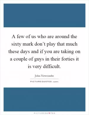 A few of us who are around the sixty mark don’t play that much these days and if you are taking on a couple of guys in their forties it is very difficult Picture Quote #1