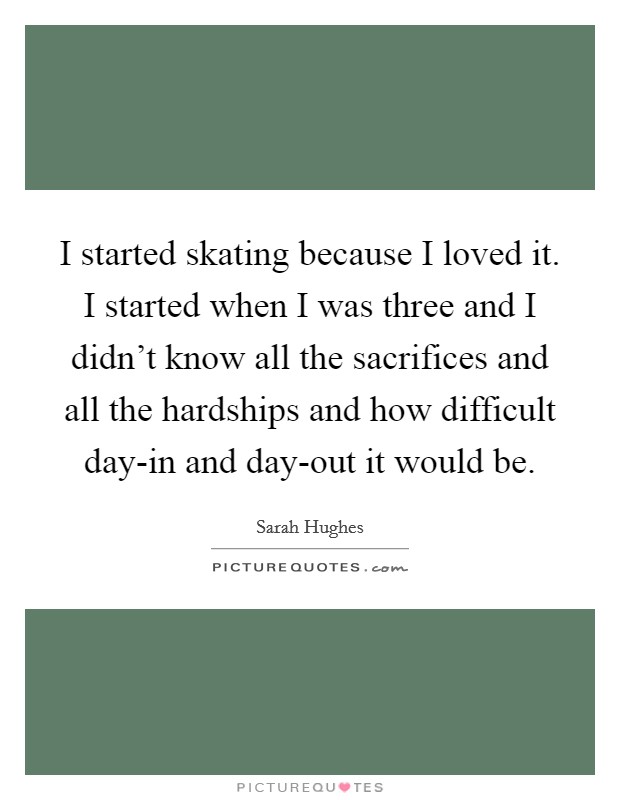 I started skating because I loved it. I started when I was three and I didn't know all the sacrifices and all the hardships and how difficult day-in and day-out it would be. Picture Quote #1