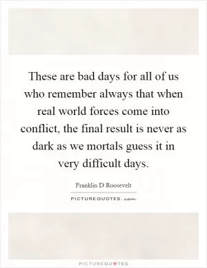 These are bad days for all of us who remember always that when real world forces come into conflict, the final result is never as dark as we mortals guess it in very difficult days Picture Quote #1