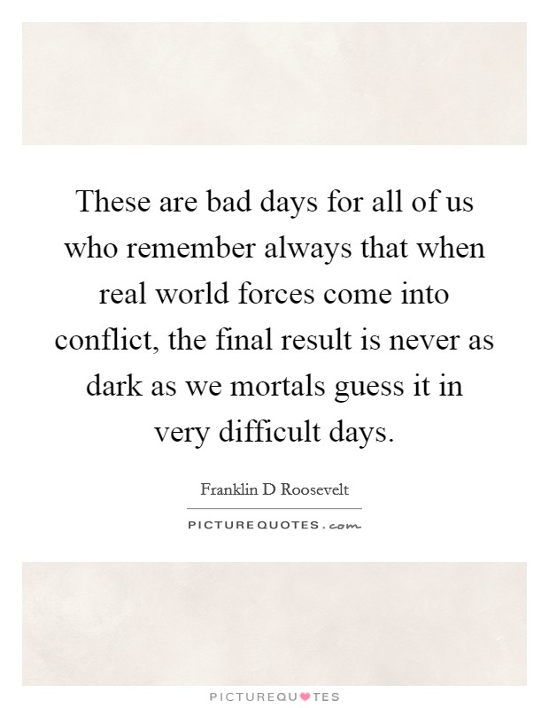 These are bad days for all of us who remember always that when real world forces come into conflict, the final result is never as dark as we mortals guess it in very difficult days. Picture Quote #1