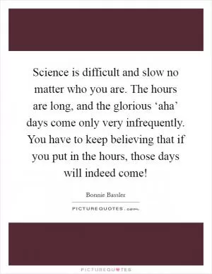 Science is difficult and slow no matter who you are. The hours are long, and the glorious ‘aha’ days come only very infrequently. You have to keep believing that if you put in the hours, those days will indeed come! Picture Quote #1