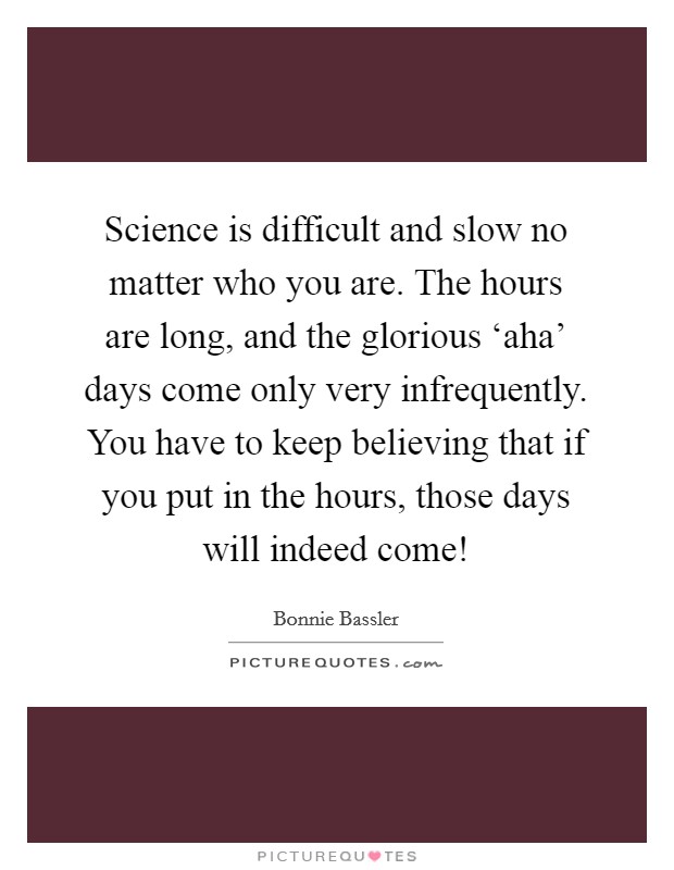 Science is difficult and slow no matter who you are. The hours are long, and the glorious ‘aha' days come only very infrequently. You have to keep believing that if you put in the hours, those days will indeed come! Picture Quote #1