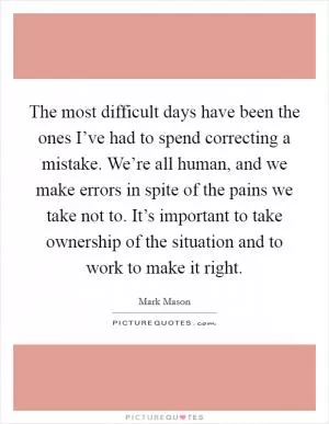The most difficult days have been the ones I’ve had to spend correcting a mistake. We’re all human, and we make errors in spite of the pains we take not to. It’s important to take ownership of the situation and to work to make it right Picture Quote #1
