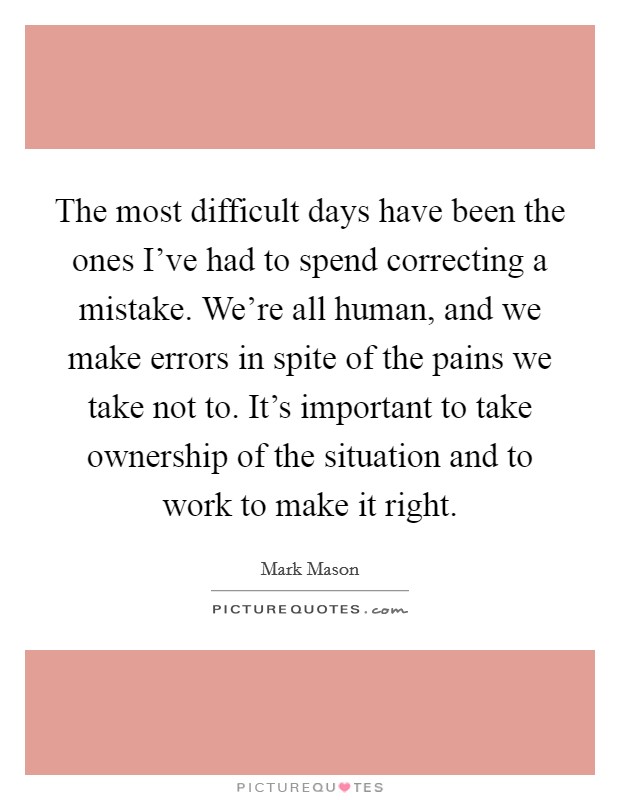 The most difficult days have been the ones I've had to spend correcting a mistake. We're all human, and we make errors in spite of the pains we take not to. It's important to take ownership of the situation and to work to make it right. Picture Quote #1