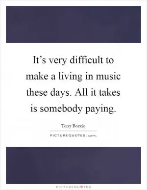 It’s very difficult to make a living in music these days. All it takes is somebody paying Picture Quote #1