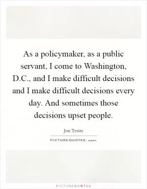 As a policymaker, as a public servant, I come to Washington, D.C., and I make difficult decisions and I make difficult decisions every day. And sometimes those decisions upset people Picture Quote #1
