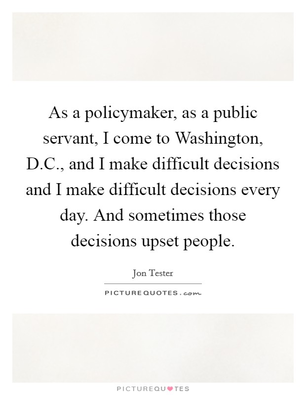 As a policymaker, as a public servant, I come to Washington, D.C., and I make difficult decisions and I make difficult decisions every day. And sometimes those decisions upset people. Picture Quote #1