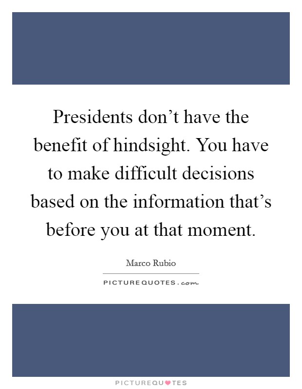 Presidents don't have the benefit of hindsight. You have to make difficult decisions based on the information that's before you at that moment. Picture Quote #1