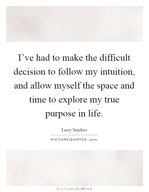 I've had to make the difficult decision to follow my intuition, and allow myself the space and time to explore my true purpose in life. Picture Quote #1