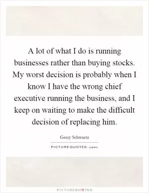 A lot of what I do is running businesses rather than buying stocks. My worst decision is probably when I know I have the wrong chief executive running the business, and I keep on waiting to make the difficult decision of replacing him Picture Quote #1