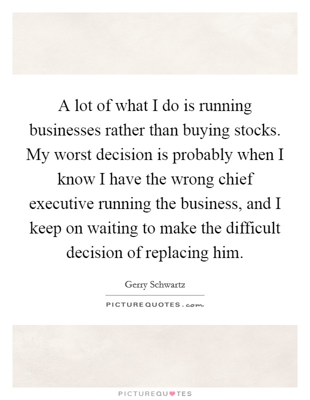 A lot of what I do is running businesses rather than buying stocks. My worst decision is probably when I know I have the wrong chief executive running the business, and I keep on waiting to make the difficult decision of replacing him. Picture Quote #1