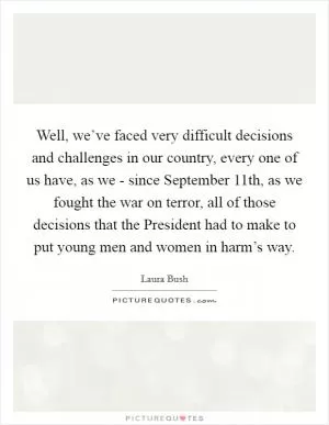 Well, we’ve faced very difficult decisions and challenges in our country, every one of us have, as we - since September 11th, as we fought the war on terror, all of those decisions that the President had to make to put young men and women in harm’s way Picture Quote #1