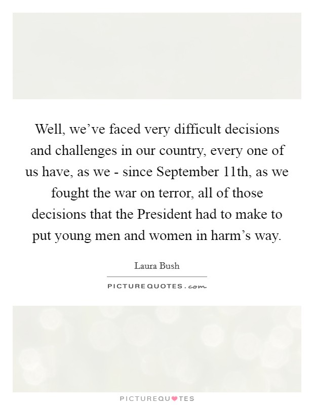 Well, we've faced very difficult decisions and challenges in our country, every one of us have, as we - since September 11th, as we fought the war on terror, all of those decisions that the President had to make to put young men and women in harm's way. Picture Quote #1