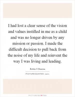 I had lost a clear sense of the vision and values instilled in me as a child and was no longer driven by any mission or passion. I made the difficult decision to pull back from the noise of my life and reinvent the way I was living and leading Picture Quote #1