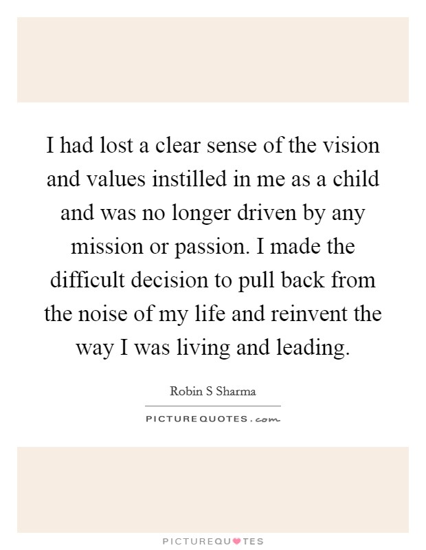 I had lost a clear sense of the vision and values instilled in me as a child and was no longer driven by any mission or passion. I made the difficult decision to pull back from the noise of my life and reinvent the way I was living and leading. Picture Quote #1