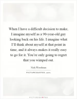 When I have a difficult decision to make, I imagine myself as a 90-year-old guy looking back on his life. I imagine what I’ll think about myself at that point in time, and it always makes it really easy to go for it. You’re only going to regret that you wimped out Picture Quote #1